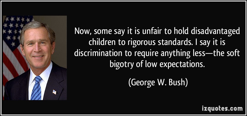 Now, some say it is unfair to hold disadvantaged children to rigorous standards. I say it is discrimination to require anything less?the soft bigotry of low expectations.  - George W. Bush